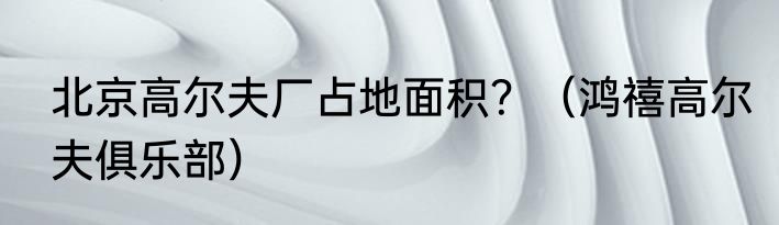 北京高尔夫厂占地面积？（鸿禧高尔夫俱乐部）