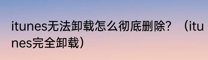itunes无法卸载怎么彻底删除？（itunes完全卸载）