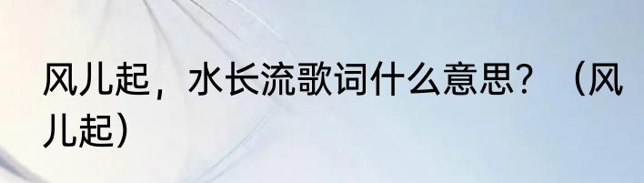 风儿起，水长流歌词什么意思？（风儿起）