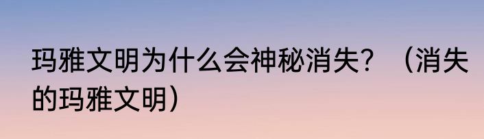 玛雅文明为什么会神秘消失？（消失的玛雅文明）