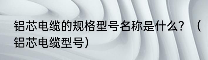 铝芯电缆的规格型号名称是什么？（铝芯电缆型号）