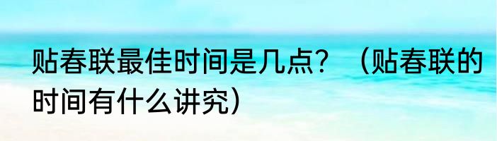 贴春联最佳时间是几点？（贴春联的时间有什么讲究）