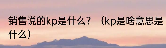 销售说的kp是什么？（kp是啥意思是什么）