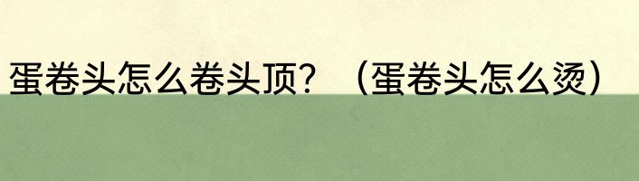 蛋卷头怎么卷头顶？（蛋卷头怎么烫）