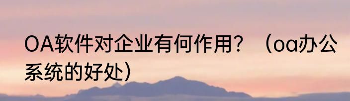 OA软件对企业有何作用？（oa办公系统的好处）