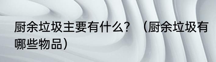 厨余垃圾主要有什么？（厨余垃圾有哪些物品）