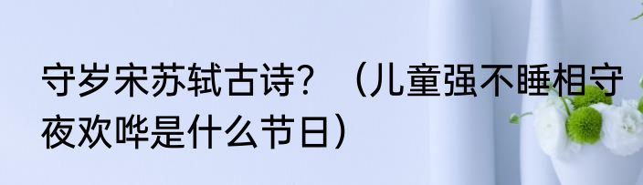 守岁宋苏轼古诗？（儿童强不睡相守夜欢哗是什么节日）