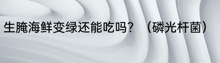 生腌海鲜变绿还能吃吗？（磷光杆菌）