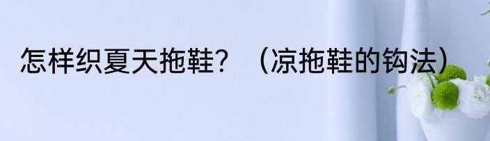 怎样织夏天拖鞋？（凉拖鞋的钩法）