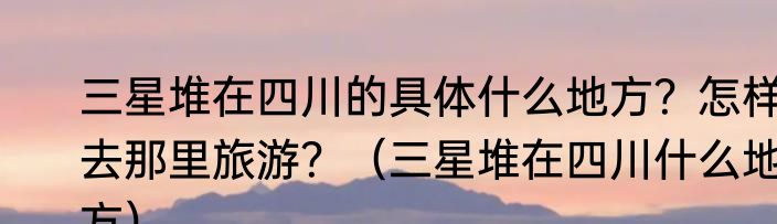 三星堆在四川的具体什么地方？怎样去那里旅游？（三星堆在四川什么地方）