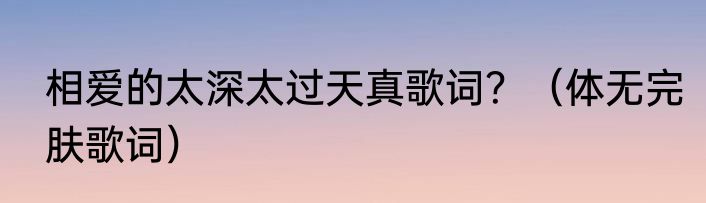 相爱的太深太过天真歌词？（体无完肤歌词）