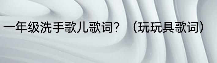 一年级洗手歌儿歌词？（玩玩具歌词）