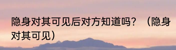 隐身对其可见后对方知道吗？（隐身对其可见）