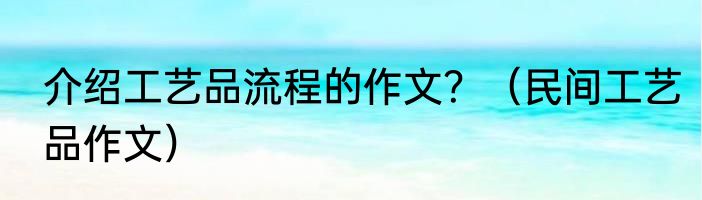 介绍工艺品流程的作文？（民间工艺品作文）