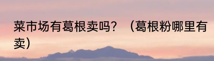菜市场有葛根卖吗？（葛根粉哪里有卖）