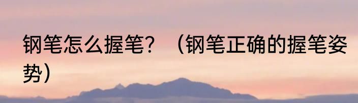 钢笔怎么握笔？（钢笔正确的握笔姿势）