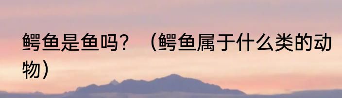 鳄鱼是鱼吗？（鳄鱼属于什么类的动物）
