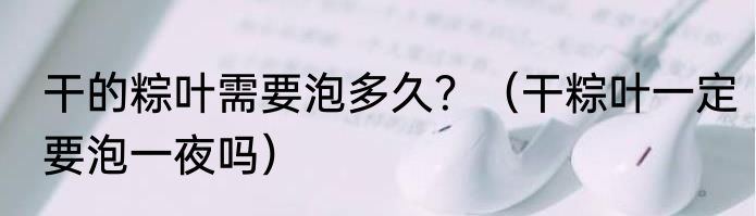 干的粽叶需要泡多久？（干粽叶一定要泡一夜吗）