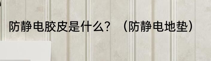 防静电胶皮是什么？（防静电地垫）