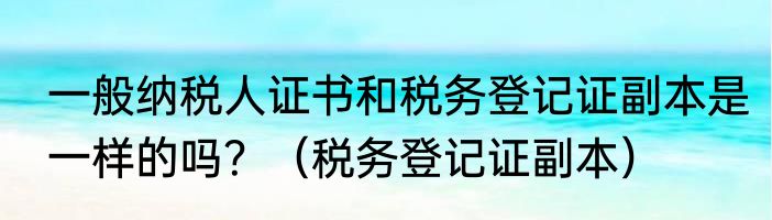 一般纳税人证书和税务登记证副本是一样的吗？（税务登记证副本）