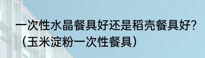 一次性水晶餐具好还是稻壳餐具好？（玉米淀粉一次性餐具）