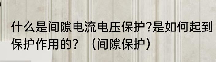 什么是间隙电流电压保护?是如何起到保护作用的？（间隙保护）