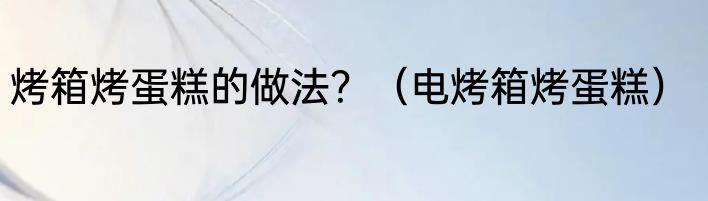 烤箱烤蛋糕的做法？（电烤箱烤蛋糕）