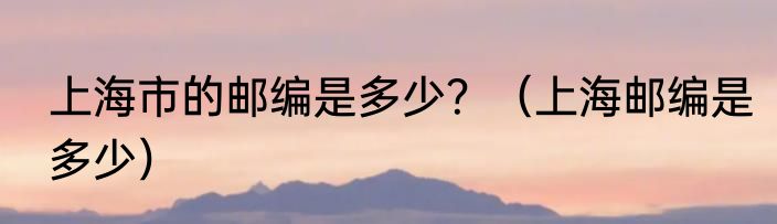 上海市的邮编是多少？（上海邮编是多少）