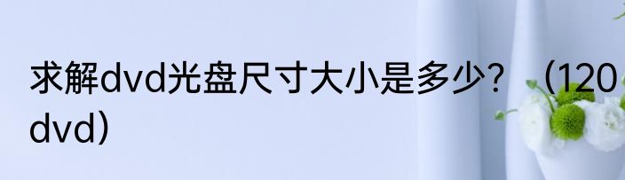 求解dvd光盘尺寸大小是多少？（120dvd）