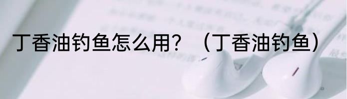 丁香油钓鱼怎么用？（丁香油钓鱼）