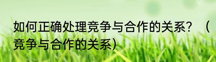 如何正确处理竞争与合作的关系？（竞争与合作的关系）