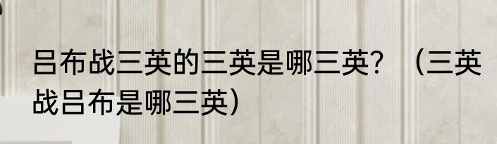 吕布战三英的三英是哪三英？（三英战吕布是哪三英）