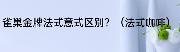 雀巢金牌法式意式区别？（法式咖啡）