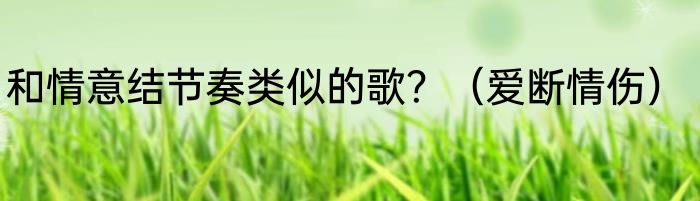 和情意结节奏类似的歌？（爱断情伤）