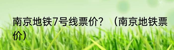 南京地铁7号线票价？（南京地铁票价）