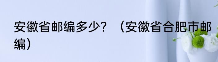 安徽省邮编多少？（安徽省合肥市邮编）