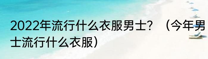 2022年流行什么衣服男士？（今年男士流行什么衣服）