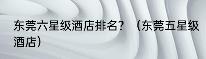 东莞六星级酒店排名？（东莞五星级酒店）