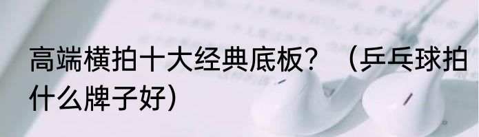 高端横拍十大经典底板？（乒乓球拍什么牌子好）