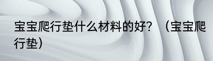 宝宝爬行垫什么材料的好？（宝宝爬行垫）