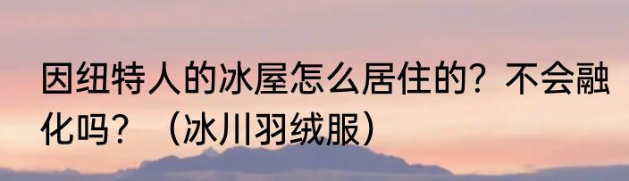 因纽特人的冰屋怎么居住的？不会融化吗？（冰川羽绒服）