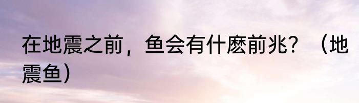 在地震之前，鱼会有什麽前兆？（地震鱼）