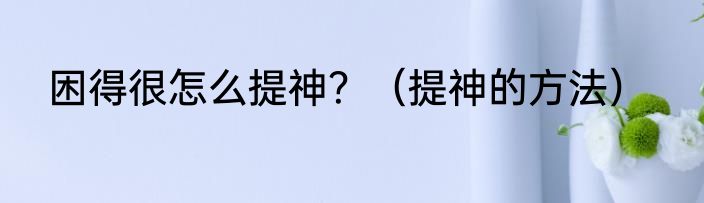 困得很怎么提神？（提神的方法）