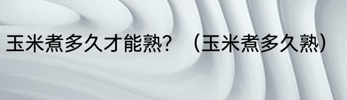 玉米煮多久才能熟？（玉米煮多久熟）