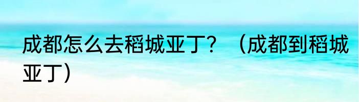 成都怎么去稻城亚丁？（成都到稻城亚丁）
