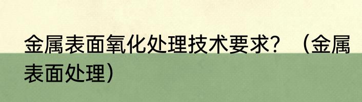 金属表面氧化处理技术要求？（金属表面处理）