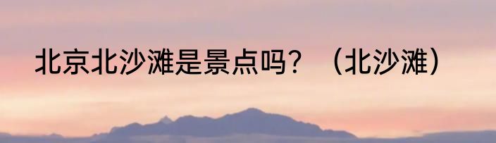 北京北沙滩是景点吗？（北沙滩）