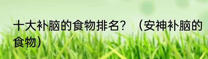 十大补脑的食物排名？（安神补脑的食物）