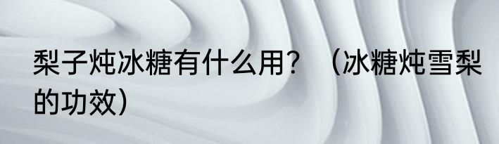 梨子炖冰糖有什么用？（冰糖炖雪梨的功效）