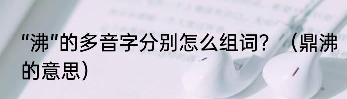 “沸”的多音字分别怎么组词？（鼎沸的意思）